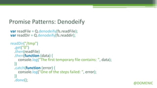 Promise Patterns: Denodeify
var readFile = Q.denodeify(fs.readFile);
var readDir = Q.denodeify(fs.readdir);
readDir("/tmp")
  .get("0")
  .then(readFile)
  .then(function (data) {
     console.log("The first temporary file contains: ", data);
  })
  .catch(function (error) {
     console.log("One of the steps failed: ", error);
  })
  .done();
                                                                 @DOMENIC
 