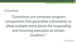 Coroutines

    “Coroutines are computer program
components that generalize subroutines to
allow multiple entry points for suspending
     and resuming execution at certain
                locations.”
                                     @DOMENIC
 