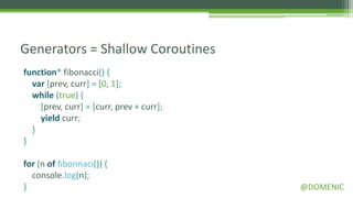 Generators = Shallow Coroutines
function* fibonacci() {
  var [prev, curr] = [0, 1];
  while (true) {
    [prev, curr] = [curr, prev + curr];
    yield curr;
  }
}

for (n of fibonnaci()) {
  console.log(n);
}                                         @DOMENIC
 