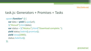 http://taskjs.org/


task.js: Generators + Promises = Tasks
spawn(function* () {
    var data = yield $.ajax(url);
    $("#result").html(data);
    var status = $("#status").html("Download complete.");
    yield status.fadeIn().promise();
    yield sleep(2000);
    status.fadeOut();
});

                                                            @DOMENIC
 