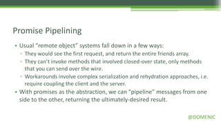 Promise Pipelining
• Usual “remote object” systems fall down in a few ways:
  ▫ They would see the first request, and return the entire friends array.
  ▫ They can’t invoke methods that involved closed-over state, only methods
    that you can send over the wire.
  ▫ Workarounds involve complex serialization and rehydration approaches, i.e.
    require coupling the client and the server.
• With promises as the abstraction, we can “pipeline” messages from one
  side to the other, returning the ultimately-desired result.

                                                                     @DOMENIC
 