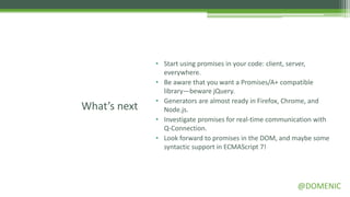• Start using promises in your code: client, server,
                everywhere.
              • Be aware that you want a Promises/A+ compatible
                library—beware jQuery.
              • Generators are almost ready in Firefox, Chrome, and
What’s next     Node.js.
              • Investigate promises for real-time communication with
                Q-Connection.
              • Look forward to promises in the DOM, and maybe some
                syntactic support in ECMAScript 7!




                                                          @DOMENIC
 