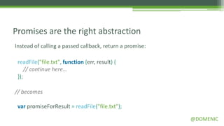 Promises are the right abstraction
Instead of calling a passed callback, return a promise:

 readFile("file.txt", function (err, result) {
     // continue here…
 });

// becomes

 var promiseForResult = readFile("file.txt");

                                                          @DOMENIC
 