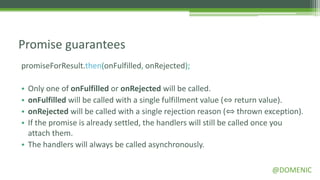 Promise guarantees
promiseForResult.then(onFulfilled, onRejected);

• Only one of onFulfilled or onRejected will be called.
• onFulfilled will be called with a single fulfillment value (⇔ return value).
• onRejected will be called with a single rejection reason (⇔ thrown exception).
• If the promise is already settled, the handlers will still be called once you
  attach them.
• The handlers will always be called asynchronously.

                                                                       @DOMENIC
 