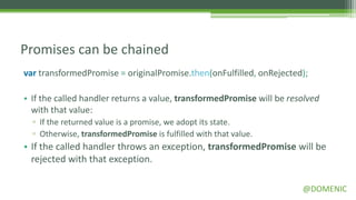 Promises can be chained
var transformedPromise = originalPromise.then(onFulfilled, onRejected);

• If the called handler returns a value, transformedPromise will be resolved
  with that value:
  ▫ If the returned value is a promise, we adopt its state.
  ▫ Otherwise, transformedPromise is fulfilled with that value.
• If the called handler throws an exception, transformedPromise will be
  rejected with that exception.

                                                                       @DOMENIC
 