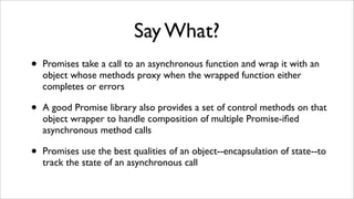 Say What?
•   Promises take a call to an asynchronous function and wrap it with an
    object whose methods proxy when the...