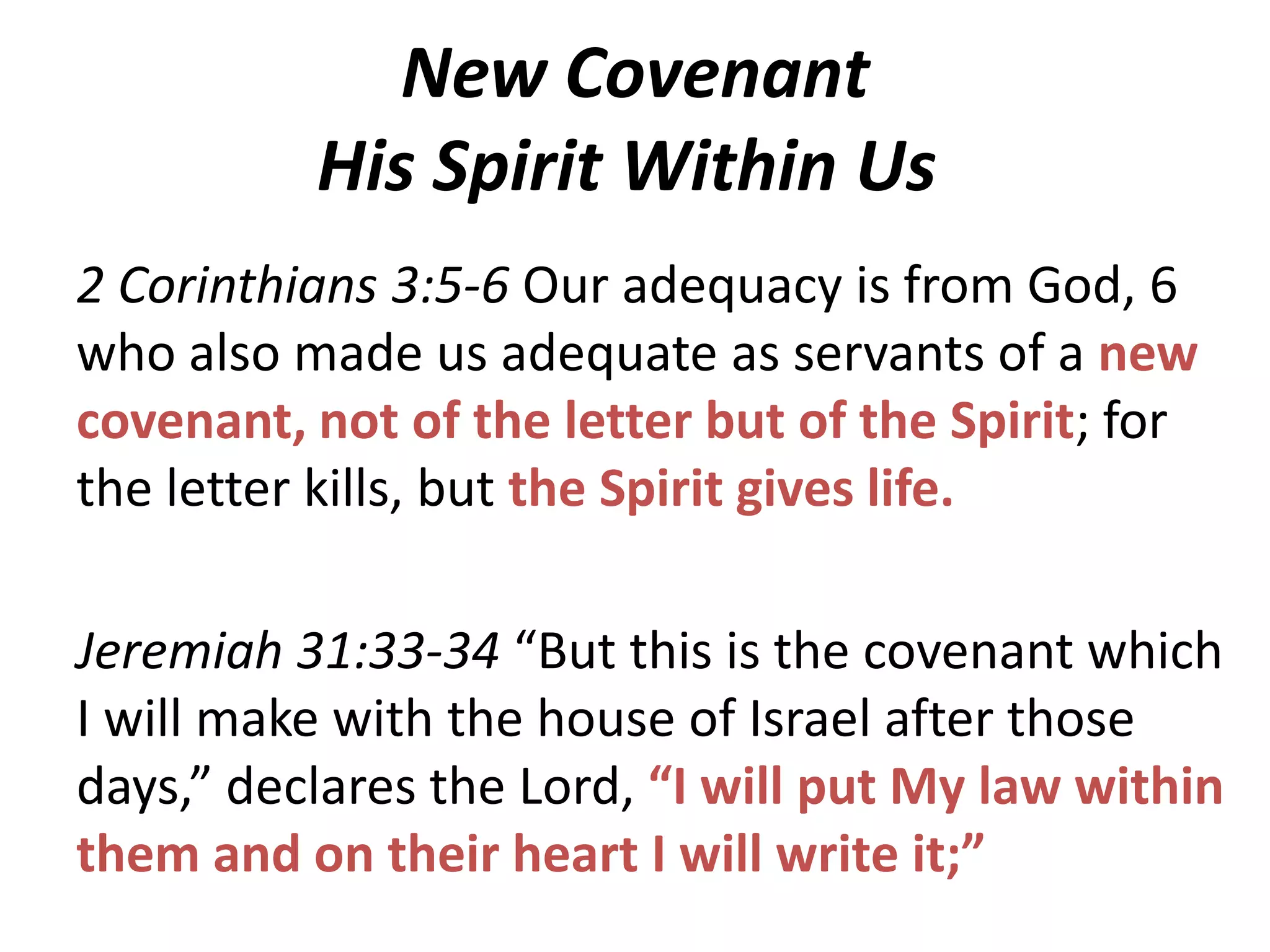 New Covenant
His Spirit Within Us
2 Corinthians 3:5-6 Our adequacy is from God, 6
who also made us adequate as servants of a new
covenant, not of the letter but of the Spirit; for
the letter kills, but the Spirit gives life.
Jeremiah 31:33-34 “But this is the covenant which
I will make with the house of Israel after those
days,” declares the Lord, “I will put My law within
them and on their heart I will write it;”

 