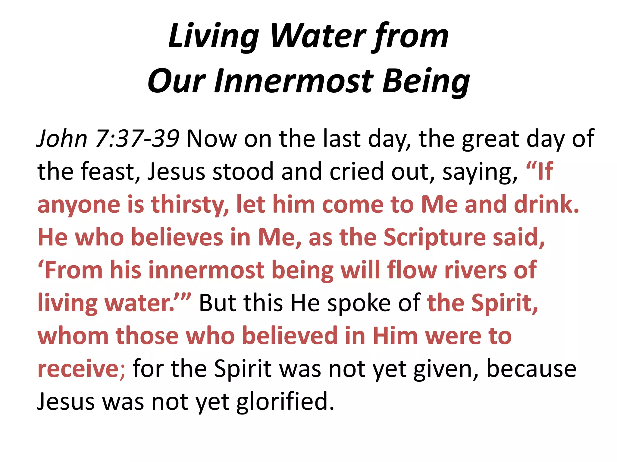 Living Water from
Our Innermost Being
John 7:37-39 Now on the last day, the great day of
the feast, Jesus stood and cried out, saying, “If
anyone is thirsty, let him come to Me and drink.
He who believes in Me, as the Scripture said,
‘From his innermost being will flow rivers of
living water.’” But this He spoke of the Spirit,
whom those who believed in Him were to
receive; for the Spirit was not yet given, because
Jesus was not yet glorified.

 