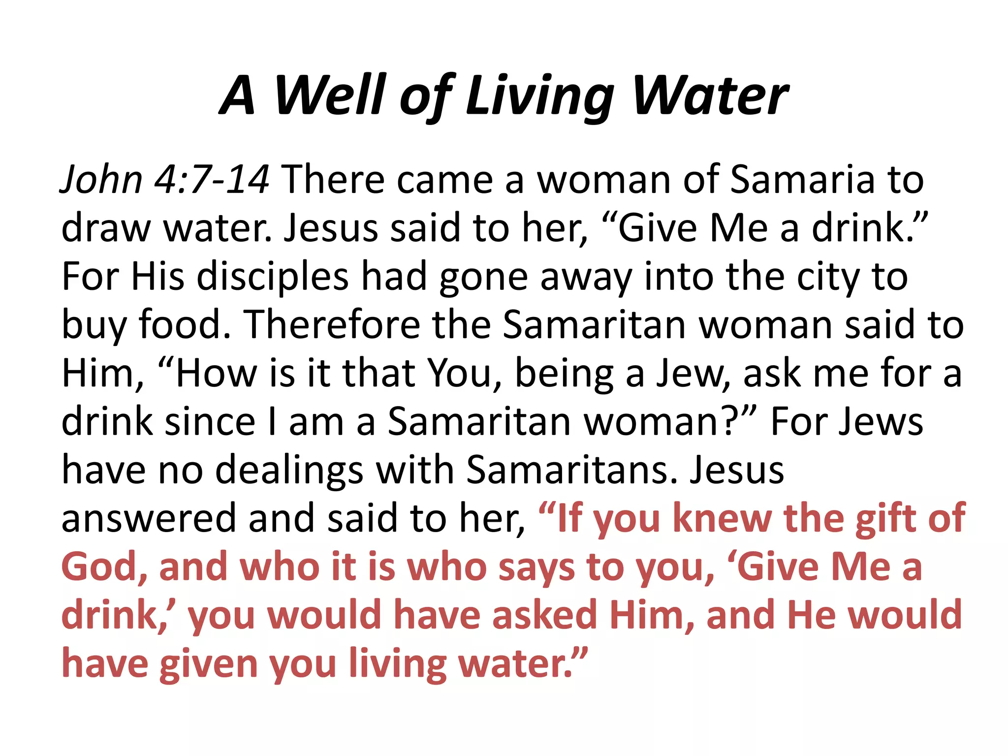 A Well of Living Water
John 4:7-14 There came a woman of Samaria to
draw water. Jesus said to her, “Give Me a drink.”
For His disciples had gone away into the city to
buy food. Therefore the Samaritan woman said to
Him, “How is it that You, being a Jew, ask me for a
drink since I am a Samaritan woman?” For Jews
have no dealings with Samaritans. Jesus
answered and said to her, “If you knew the gift of
God, and who it is who says to you, ‘Give Me a
drink,’ you would have asked Him, and He would
have given you living water.”

 