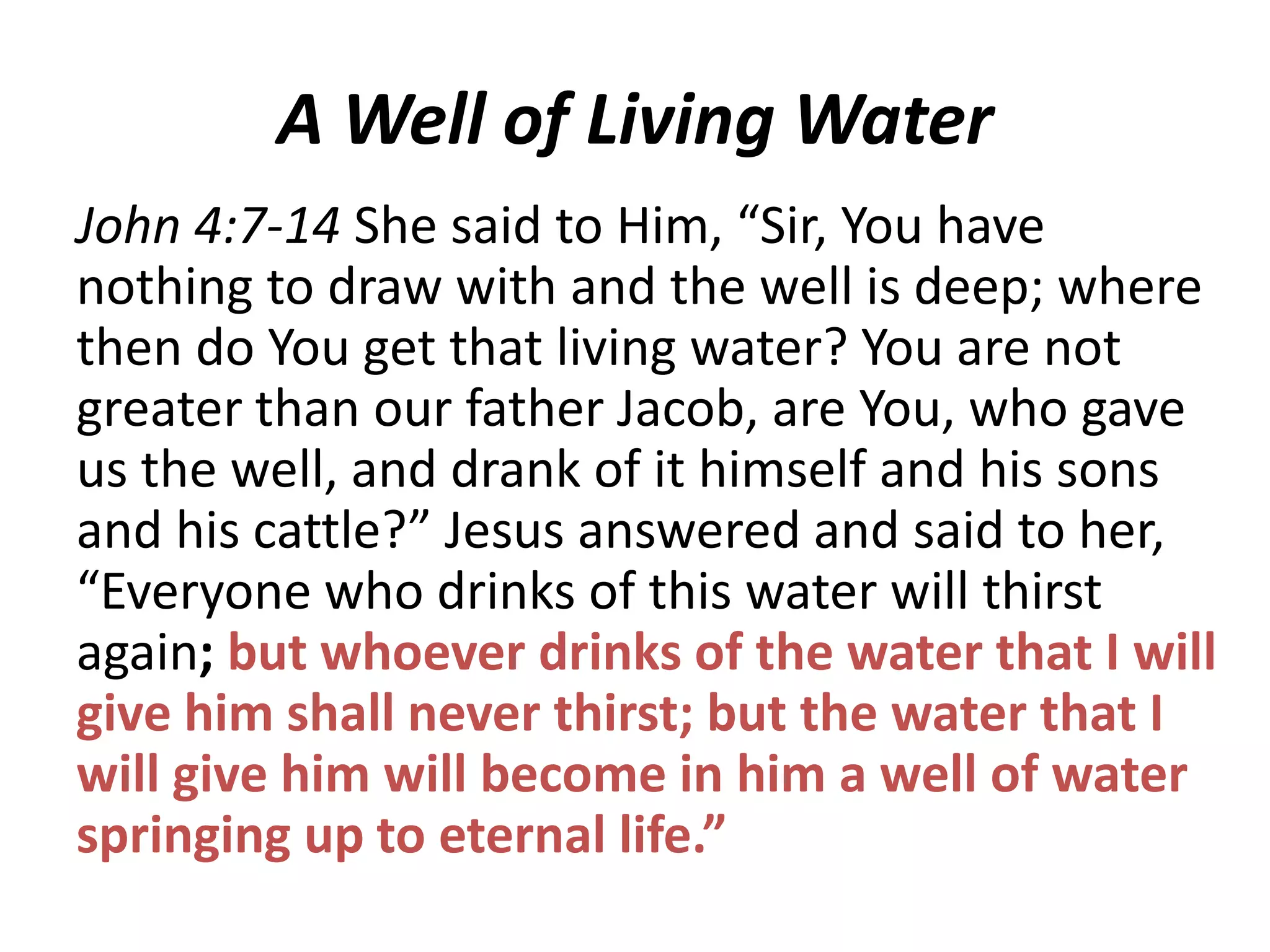 A Well of Living Water
John 4:7-14 She said to Him, “Sir, You have
nothing to draw with and the well is deep; where
then do You get that living water? You are not
greater than our father Jacob, are You, who gave
us the well, and drank of it himself and his sons
and his cattle?” Jesus answered and said to her,
“Everyone who drinks of this water will thirst
again; but whoever drinks of the water that I will
give him shall never thirst; but the water that I
will give him will become in him a well of water
springing up to eternal life.”

 