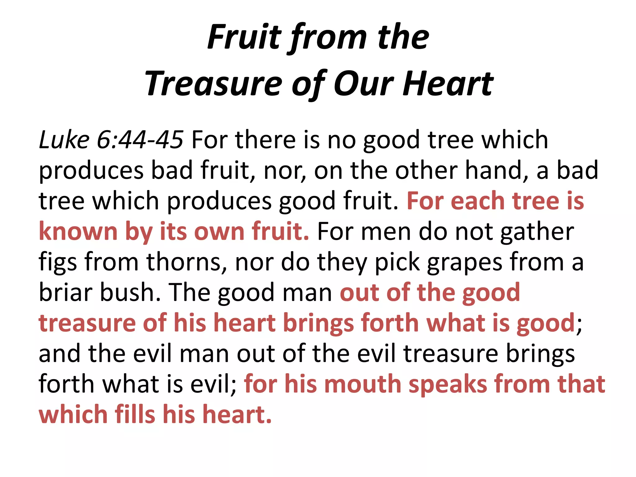 Fruit from the
Treasure of Our Heart
Luke 6:44-45 For there is no good tree which
produces bad fruit, nor, on the other hand, a bad
tree which produces good fruit. For each tree is
known by its own fruit. For men do not gather
figs from thorns, nor do they pick grapes from a
briar bush. The good man out of the good
treasure of his heart brings forth what is good;
and the evil man out of the evil treasure brings
forth what is evil; for his mouth speaks from that
which fills his heart.

 