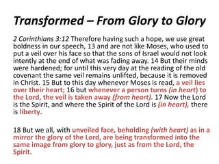 Transformed – From Glory to Glory
2 Corinthians 3:12 Therefore having such a hope, we use great
boldness in our speech, 13 and are not like Moses, who used to
put a veil over his face so that the sons of Israel would not look
intently at the end of what was fading away. 14 But their minds
were hardened; for until this very day at the reading of the old
covenant the same veil remains unlifted, because it is removed
in Christ. 15 But to this day whenever Moses is read, a veil lies
over their heart; 16 but whenever a person turns (in heart) to
the Lord, the veil is taken away (from heart). 17 Now the Lord
is the Spirit, and where the Spirit of the Lord is (in heart), there
is liberty.

18 But we all, with unveiled face, beholding (with heart) as in a
mirror the glory of the Lord, are being transformed into the
same image from glory to glory, just as from the Lord, the
Spirit.

 