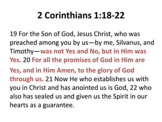 2 Corinthians 1:18-22
19 For the Son of God, Jesus Christ, who was
preached among you by us—by me, Silvanus, and
Timothy—was not Yes and No, but in Him was
Yes. 20 For all the promises of God in Him are
Yes, and in Him Amen, to the glory of God
through us. 21 Now He who establishes us with
you in Christ and has anointed us is God, 22 who
also has sealed us and given us the Spirit in our
hearts as a guarantee.

 