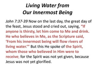 Living Water from
Our Innermost Being
John 7:37-39 Now on the last day, the great day of
the feast, Jesus stood and cried out, saying, “If
anyone is thirsty, let him come to Me and drink.
He who believes in Me, as the Scripture said,
‘From his innermost being will flow rivers of
living water.’” But this He spoke of the Spirit,
whom those who believed in Him were to
receive; for the Spirit was not yet given, because
Jesus was not yet glorified.

 