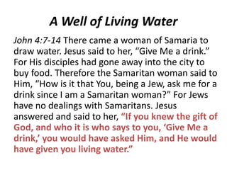 A Well of Living Water
John 4:7-14 There came a woman of Samaria to
draw water. Jesus said to her, “Give Me a drink.”
For His disciples had gone away into the city to
buy food. Therefore the Samaritan woman said to
Him, “How is it that You, being a Jew, ask me for a
drink since I am a Samaritan woman?” For Jews
have no dealings with Samaritans. Jesus
answered and said to her, “If you knew the gift of
God, and who it is who says to you, ‘Give Me a
drink,’ you would have asked Him, and He would
have given you living water.”

 