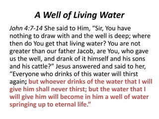 A Well of Living Water
John 4:7-14 She said to Him, “Sir, You have
nothing to draw with and the well is deep; where
then do You get that living water? You are not
greater than our father Jacob, are You, who gave
us the well, and drank of it himself and his sons
and his cattle?” Jesus answered and said to her,
“Everyone who drinks of this water will thirst
again; but whoever drinks of the water that I will
give him shall never thirst; but the water that I
will give him will become in him a well of water
springing up to eternal life.”

 