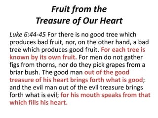 Fruit from the
Treasure of Our Heart
Luke 6:44-45 For there is no good tree which
produces bad fruit, nor, on the other hand, a bad
tree which produces good fruit. For each tree is
known by its own fruit. For men do not gather
figs from thorns, nor do they pick grapes from a
briar bush. The good man out of the good
treasure of his heart brings forth what is good;
and the evil man out of the evil treasure brings
forth what is evil; for his mouth speaks from that
which fills his heart.

 