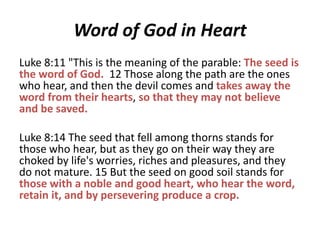 Word of God in Heart
Luke 8:11 "This is the meaning of the parable: The seed is
the word of God. 12 Those along the path are the ones
who hear, and then the devil comes and takes away the
word from their hearts, so that they may not believe
and be saved.

Luke 8:14 The seed that fell among thorns stands for
those who hear, but as they go on their way they are
choked by life's worries, riches and pleasures, and they
do not mature. 15 But the seed on good soil stands for
those with a noble and good heart, who hear the word,
retain it, and by persevering produce a crop.

 