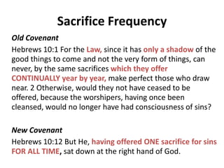 Blood
New Covenant
Hebrews 9:11 But when Christ appeared as a high priest of the good
things to come, He entered through the greater and more perfect
tabernacle, not made with hands, that is to say, not of this creation; 12
and not through the blood of goats and calves, but through His own
blood, He entered the holy place once for all, having obtained eternal
redemption. 13 For if the blood of goats and bulls and the ashes of a
heifer sprinkling those who have been defiled sanctify for the cleansing of
the flesh, 14 how much more will the blood of Christ, who through the
eternal Spirit offered Himself without blemish to God, cleanse your
conscience from dead works to serve the living God?
Luke 22:20 And in the same way He took the cup after they had eaten,
saying, “This cup which is poured out for you is the NEW COVENANT in
MY BLOOD”.
 