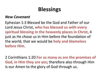 Blessings
Old Covenant
Deut 28:2 All these blessings will come upon you and
overtake you if you obey the Lord your God:
3 Blessed shall you be in the city, and blessed shall you be in
the country. 4 Blessed shall be the offspring of your body
and the produce of your ground and the offspring of your
beasts, the increase of your herd and the young of your
flock. 5 Blessed shall be your basket and your kneading
bowl. 6 Blessed shall you be when you come in, and blessed
shall you be when you go out.
 