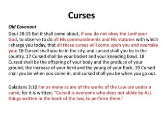 Blessings
New Covenant
Ephesian 1:3 Blessed be the God and Father of our
Lord Jesus Christ, who has blessed us with every
spiritual blessing in the heavenly places in Christ, 4
just as He chose us in Him before the foundation of
the world, that we would be holy and blameless
before Him.
2 Corinthians 1:20 For as many as are the promises of
God, in Him they are yes; therefore also through Him
is our Amen to the glory of God through us.
 