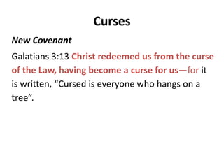 Curses
Old Covenant
Deut 28:15 But it shall come about, if you do not obey the Lord your God,
to observe to do all His commandments and His statutes with which I
charge you today, that all these curses will come upon you and overtake
you: 16 Cursed shall you be in the city, and cursed shall you be in the
country. 17 Cursed shall be your basket and your kneading bowl. 18
Cursed shall be the offspring of your body and the produce of your
ground, the increase of your herd and the young of your flock. 19 Cursed
shall you be when you come in, and cursed shall you be when you go out.
Galatians 3:10 For as many as are of the works of the Law are under a
curse; for it is written, “Cursed is everyone who does not abide by ALL
things written in the book of the law, to perform them.”
 