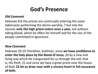God’s Presence
Old Covenant
Hebrews 9:6 the priests are continually entering the outer
tabernacle performing the divine worship, 7 but into the second,
only the high priest enters once a year, not without taking
blood, which he offers for himself and for the sins of the people
committed in ignorance.
New Covenant
Hebrews 10:19 Therefore, brethren, since we have confidence to
enter the holy place by the blood of Jesus, 20 by a new and
living way which He inaugurated for us through the veil, that is,
His flesh, 21 and since we have a great priest over the house of
God, 22 let us draw near with a sincere heart in full assurance of
faith.
 