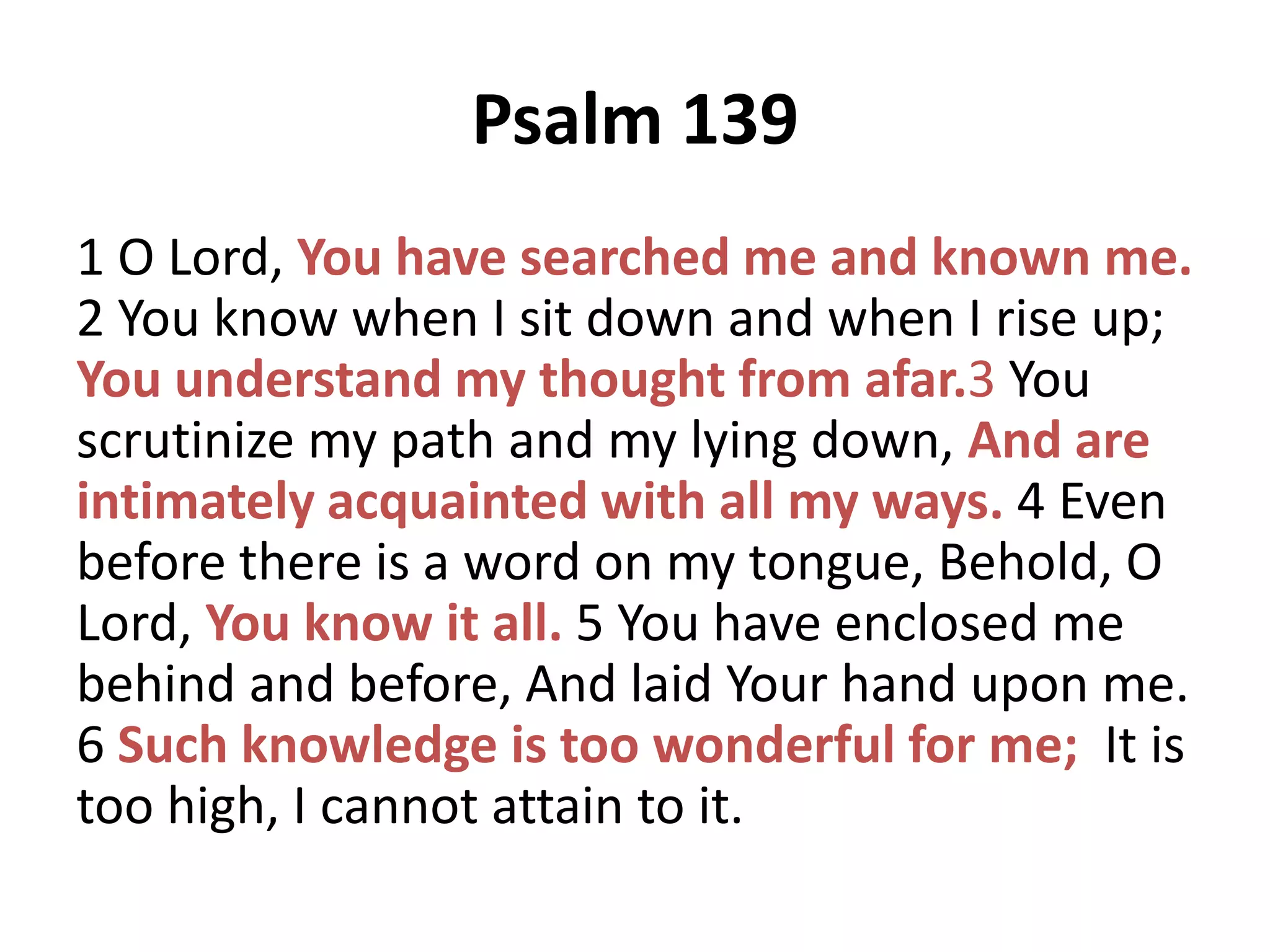 Psalm 139
1 O Lord, You have searched me and known me.
2 You know when I sit down and when I rise up;
You understand my thought from afar.3 You
scrutinize my path and my lying down, And are
intimately acquainted with all my ways. 4 Even
before there is a word on my tongue, Behold, O
Lord, You know it all. 5 You have enclosed me
behind and before, And laid Your hand upon me.
6 Such knowledge is too wonderful for me; It is
too high, I cannot attain to it.

 