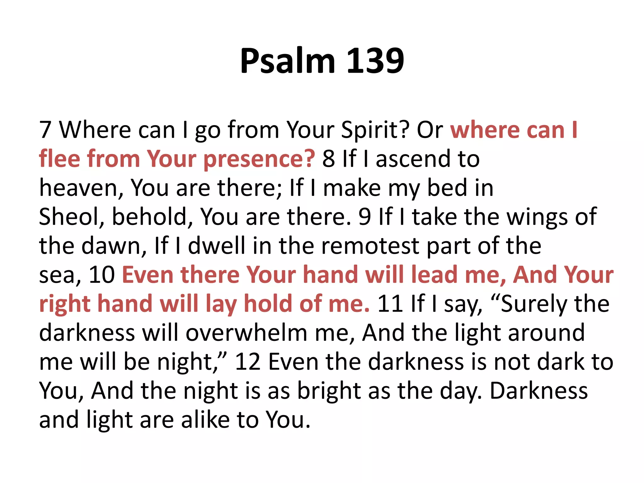 Psalm 139
7 Where can I go from Your Spirit? Or where can I
flee from Your presence? 8 If I ascend to
heaven, You are there; If I make my bed in
Sheol, behold, You are there. 9 If I take the wings of
the dawn, If I dwell in the remotest part of the
sea, 10 Even there Your hand will lead me, And Your
right hand will lay hold of me. 11 If I say, “Surely the
darkness will overwhelm me, And the light around
me will be night,” 12 Even the darkness is not dark to
You, And the night is as bright as the day. Darkness
and light are alike to You.

 