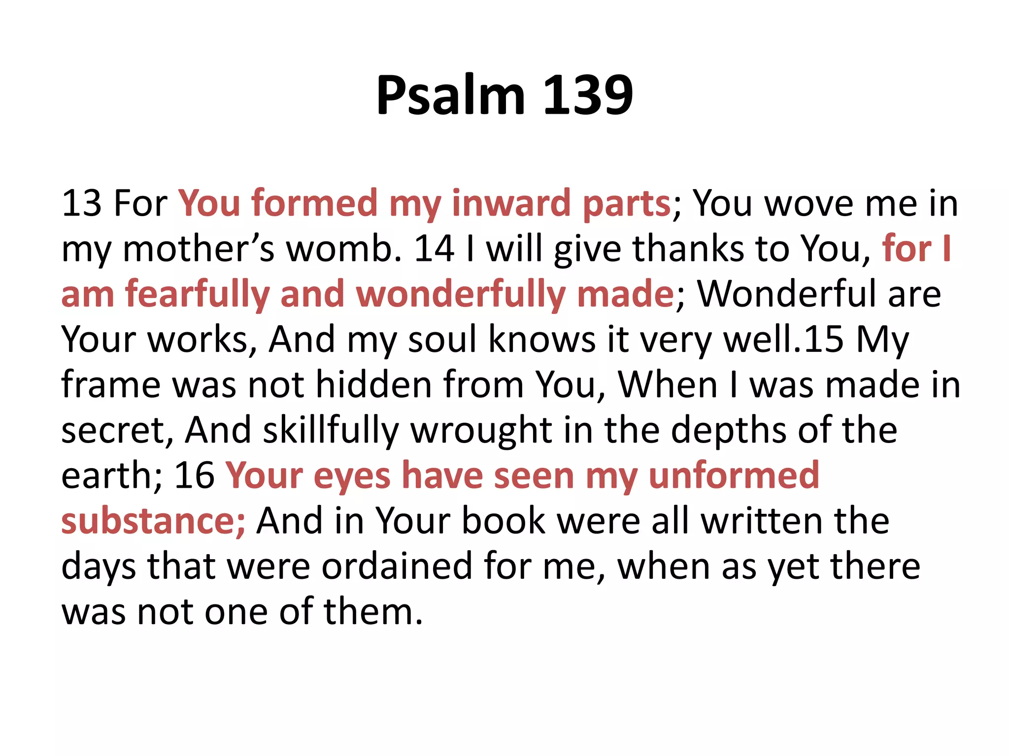 Psalm 139
13 For You formed my inward parts; You wove me in
my mother’s womb. 14 I will give thanks to You, for I
am fearfully and wonderfully made; Wonderful are
Your works, And my soul knows it very well.15 My
frame was not hidden from You, When I was made in
secret, And skillfully wrought in the depths of the
earth; 16 Your eyes have seen my unformed
substance; And in Your book were all written the
days that were ordained for me, when as yet there
was not one of them.

 