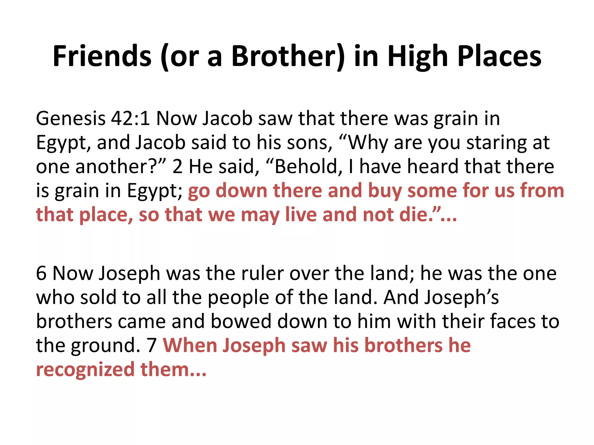 Friends (or a Brother) in High Places
Genesis 42:1 Now Jacob saw that there was grain in
Egypt, and Jacob said to his sons, “Why are you staring at
one another?” 2 He said, “Behold, I have heard that there
is grain in Egypt; go down there and buy some for us from
that place, so that we may live and not die.”...
6 Now Joseph was the ruler over the land; he was the one
who sold to all the people of the land. And Joseph’s
brothers came and bowed down to him with their faces to
the ground. 7 When Joseph saw his brothers he
recognized them...

 