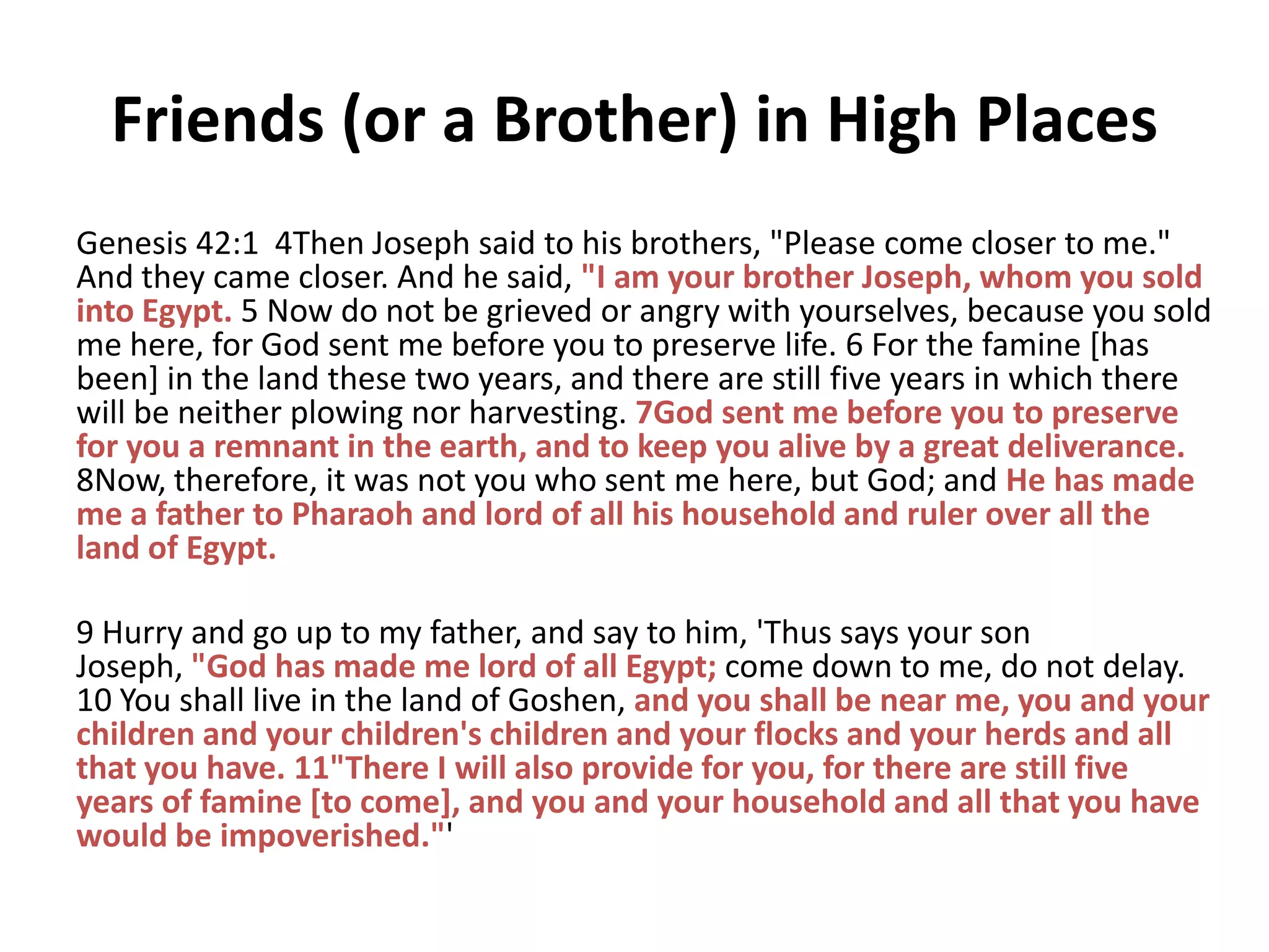 Friends (or a Brother) in High Places
Genesis 42:1 4Then Joseph said to his brothers, "Please come closer to me."
And they came closer. And he said, "I am your brother Joseph, whom you sold
into Egypt. 5 Now do not be grieved or angry with yourselves, because you sold
me here, for God sent me before you to preserve life. 6 For the famine [has
been] in the land these two years, and there are still five years in which there
will be neither plowing nor harvesting. 7God sent me before you to preserve
for you a remnant in the earth, and to keep you alive by a great deliverance.
8Now, therefore, it was not you who sent me here, but God; and He has made
me a father to Pharaoh and lord of all his household and ruler over all the
land of Egypt.
9 Hurry and go up to my father, and say to him, 'Thus says your son
Joseph, "God has made me lord of all Egypt; come down to me, do not delay.
10 You shall live in the land of Goshen, and you shall be near me, you and your
children and your children's children and your flocks and your herds and all
that you have. 11"There I will also provide for you, for there are still five
years of famine [to come], and you and your household and all that you have
would be impoverished."'

 