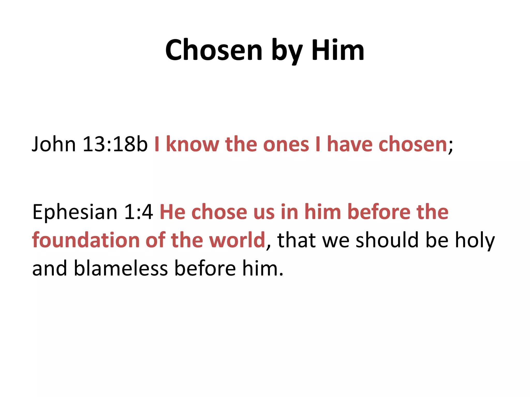 Chosen by Him
John 13:18b I know the ones I have chosen;
Ephesian 1:4 He chose us in him before the
foundation of the world, that we should be holy
and blameless before him.

 