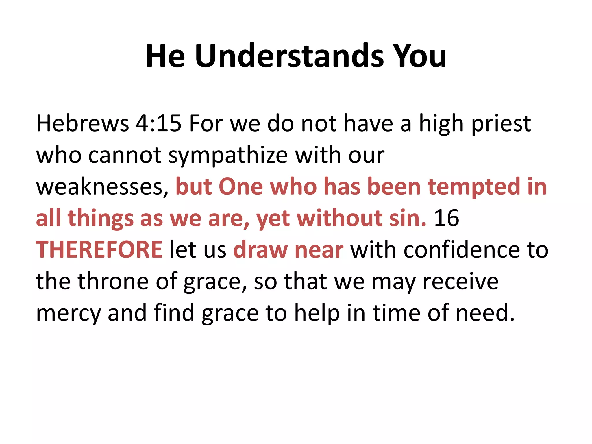 He Understands You
Hebrews 4:15 For we do not have a high priest
who cannot sympathize with our
weaknesses, but One who has been tempted in
all things as we are, yet without sin. 16
THEREFORE let us draw near with confidence to
the throne of grace, so that we may receive
mercy and find grace to help in time of need.

 