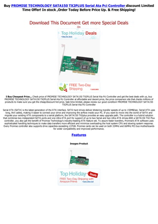Buy PROMISE TECHNOLOGY SATA150 TX2PLUS Serial Ata Pci Controller discount Limited
         Time Offer! In stock ,Order Today Before Price Up. & Free Shipping!


                          Download This Document Get more Special Deals
                                                                          On




  I Buy Cheapest Price... Check price of PROMISE TECHNOLOGY SATA150 TX2PLUS Serial Ata Pci Controller and get the best deals with us, buy
 PROMISE TECHNOLOGY SATA150 TX2PLUS Serial Ata Pci Controller at affordable and decent price, the price comparison site that checks millions of
 products to make sure you get the cheap/discount hot price. Sale time limited, please review our good condition! PROMISE TECHNOLOGY SATA150
                                                         TX2PLUS Serial Ata Pci Controller

Serial ATA (SATA) is the latest generation of the ATA interface. SATA hard drives deliver blistering transfer speeds of up to 150MB/sec. Serial ATA uses
   long, thin cables, making it easier to connect your drive and improving the airflow inside your PC. If you want to move into the world of SATA and
  migrate your existing ATA components to a serial platform, the SATA150 TX2plus provides an easy upgrade path. The controller is a hybrid solution
that combines two independent SATA ports and one Ultra ATA port for support of up to two Serial and two Ultra ATA drives.With a SATA150 TX2 Plus
  controller, you also get the benefit of Promise Technology's industry-leading ATA feature set. To assure faster transfers, Promise's ATA software uses
  sophisticated handling techniques to make data transfers more efficient and minimize overloading the host system CPU and slowing system response.
 Every Promise controller also supports drive capacities exceeding 137GB. Promise cards can be used on both 33MHz and 66MHz PCI bus motherboards
                                                    for wider compatibility and improved performance.

                                                                    Features

                                                                  Images Product
 