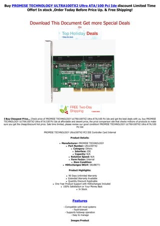 Buy PROMISE TECHNOLOGY ULTRA100TX2 Ultra ATA/100 Pci Ide discount Limited Time
           Offer! In stock ,Order Today Before Price Up. & Free Shipping!


                        Download This Document Get more Special Deals
                                                                        On




I Buy Cheapest Price... Check price of PROMISE TECHNOLOGY ULTRA100TX2 Ultra ATA/100 Pci Ide and get the best deals with us, buy PROMISE
TECHNOLOGY ULTRA100TX2 Ultra ATA/100 Pci Ide at affordable and decent price, the price comparison site that checks millions of products to make
sure you get the cheap/discount hot price. Sale time limited, please review our good condition! PROMISE TECHNOLOGY ULTRA100TX2 Ultra ATA/100
                                                                          Pci Ide

                                     PROMISE TECHNOLOGY Ultra100TX2 PCI IDE Controller Card Internal

                                                                 Product Details:

                                                     l   Manufacturer: PROMISE TECHNOLOGY
                                                            l Part Number: Ultra100TX2

                                                                l Category: Others

                                                                 l Interface: IDE

                                                                 l Capacity: N/A

                                                              l Rotation Speed: N/A

                                                              l Form Factor: Internal

                                                                l Item Condition:

                                                          l HDExchanges SKU#: SKUB8771



                                                                Product Highlights:

                                                            l 90 Days Unlimited Warranty
                                                            l Extended Warranty Available
                                                            l Quantity Discount Applicable

                                              l   One Year Product Support with HDExchanges Included
                                                       l 100% Satisfaction or Your Money Back

                                                                      l In Stock




                                                                   Features
                                                          - Compatible with most systems
                                                                    - Fault-tolerant
                                                            - Supports hotswap operation
                                                                  - Easy to manage

                                                                 Images Product
 
