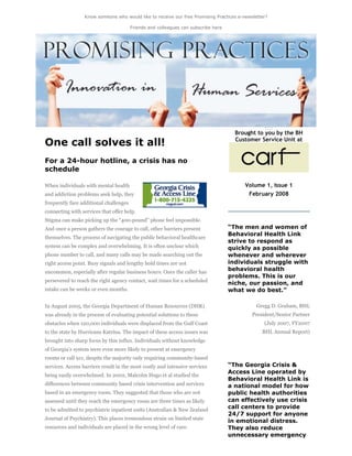 Know someone who would like to receive our free Promising Practices e-newsletter?
Friends and colleagues can subscribe here
One call solves it all!
For a 24-hour hotline, a crisis has no
schedule
When individuals with mental health
and addiction problems seek help, they
frequently face additional challenges
connecting with services that offer help.
Stigma can make picking up the “400-pound” phone feel impossible.
And once a person gathers the courage to call, other barriers present
themselves. The process of navigating the public behavioral healthcare
system can be complex and overwhelming. It is often unclear which
phone number to call, and many calls may be made searching out the
right access point. Busy signals and lengthy hold times are not
uncommon, especially after regular business hours. Once the caller has
persevered to reach the right agency contact, wait times for a scheduled
intake can be weeks or even months.
In August 2005, the Georgia Department of Human Resources (DHR)
was already in the process of evaluating potential solutions to these
obstacles when 120,000 individuals were displaced from the Gulf Coast
to the state by Hurricane Katrina. The impact of these access issues was
brought into sharp focus by this influx. Individuals without knowledge
of Georgia’s system were even more likely to present at emergency
rooms or call 911, despite the majority only requiring community-based
services. Access barriers result in the most costly and intensive services
being easily overwhelmed. In 2002, Malcolm Hugo et al studied the
differences between community based crisis intervention and services
based in an emergency room. They suggested that those who are not
assessed until they reach the emergency room are three times as likely
to be admitted to psychiatric inpatient units (Australian & New Zealand
Journal of Psychiatry). This places tremendous strain on limited state
resources and individuals are placed in the wrong level of care.
Brought to you by the BH
Customer Service Unit at
Volume 1, Issue 1
February 2008
“The men and women of
Behavioral Health Link
strive to respond as
quickly as possible
whenever and wherever
individuals struggle with
behavioral health
problems. This is our
niche, our passion, and
what we do best.”
Gregg D. Graham, BHL
President/Senior Partner
(July 2007, FY2007
BHL Annual Report)
“The Georgia Crisis &
Access Line operated by
Behavioral Health Link is
a national model for how
public health authorities
can effectively use crisis
call centers to provide
24/7 support for anyone
in emotional distress.
They also reduce
unnecessary emergency
 