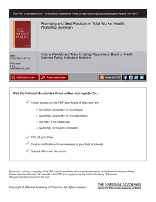 Visit the National Academies Press online and register for...
Instant access to free PDF downloads of titles from the
Distribution, posting, or copying of this PDF is strictly prohibited without written permission of the National Academies Press.
Unless otherwise indicated, all materials in this PDF are copyrighted by the National Academy of Sciences.
Request reprint permission for this book
Copyright © National Academy of Sciences. All rights reserved.
10% off print titles
Custom notification of new releases in your field of interest
Special offers and discounts
NATIONAL ACADEMY OF SCIENCES
NATIONAL ACADEMY OF ENGINEERING
INSTITUTE OF MEDICINE
NATIONAL RESEARCH COUNCIL
This PDF is available from The National Academies Press at http://www.nap.edu/catalog.php?record_id=18947
ISBN
978-0-309-31211-0
108 pages
6 x 9
PAPERBACK (2014)
Promising and Best Practices in Total Worker Health:
Workshop Summary
Victoria Weisfeld and Tracy A. Lustig, Rapporteurs; Board on Health
Sciences Policy; Institute of Medicine
 