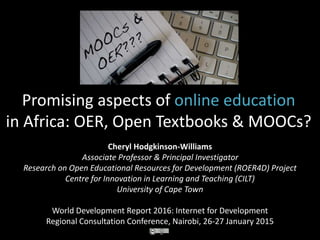 Promising aspects of online education
in Africa: OER, Open Textbooks & MOOCs?
Cheryl Hodgkinson-Williams
Associate Professor & Principal Investigator
Research on Open Educational Resources for Development (ROER4D) Project
Centre for Innovation in Learning and Teaching (CILT)
University of Cape Town
World Development Report 2016: Internet for Development
Regional Consultation Conference, Nairobi, 26-27 January 2015
 