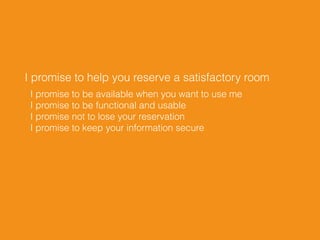 I promise to help you reserve a satisfactory room
I promise to be available when you want to use me 
I promise to be functional and usable 
I promise not to lose your reservation 
I promise to keep your information secure
 