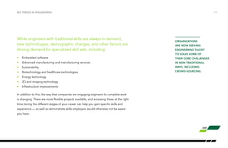 While engineers with traditional skills are always in demand,
new technologies, demographic changes, and other factors are
driving demand for specialized skill sets, including:
•	 Embedded software
•	 Advanced manufacturing and manufacturing services
•	Sustainability
•	 Biotechnology and healthcare technologies
•	 Energy technology
•	 3D and imaging technology
•	 Infrastructure improvements
In addition to this, the way that companies are engaging engineers to complete work
is changing. There are more flexible projects available, and accessing these at the right
time during the different stages of your career can help you gain specific skills and
experience — as well as demonstrate skills employers would otherwise not be aware
you have.
big trends in engineering /13
organizations
are now seeking
engineering talent
to solve some of
their core challenges
in non-traditional
ways, including
crowd-sourcing.
 
