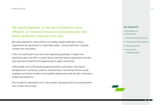 /02
We need engineers. In the race to become more
efficient, to increase innovation and create new and
better products, engineers are vital.
We need engineers to create solutions to complex, global challenges; to show
organizations the way forward, to make ideas reality — and we need them in greater
numbers than ever before.
In fact, the world doesn’t just need more engineering graduates, it needs more
engineering spirit and effort. It needs creative, bold and valued engineering minds that
have both technical skill and the opportunities to apply new thinking.
Unfortunately, much of the existing engineering talent, particularly in the big four
disciplines (civil, mechanical, industrial, and electrical) is now retiring. And as a result,
employers are finding it harder to find qualified replacements with the right combination
of skills and experience.
This is tough for organizations, but it also creates a big opportunity for young engineers
keen to learn and innovate.
Introduction
KEY HIGHLIGHTS
In this eBook, you
will learn about:
•	 Trends shaping the industry
•	 Top engineering occupations
•	 Earning potential
•	 Hot spots for
engineering jobs
 