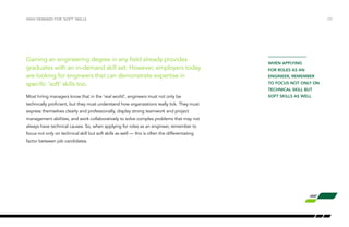 Gaining an engineering degree in any field already provides
graduates with an in-demand skill set. However, employers today
are looking for engineers that can demonstrate expertise in
specific ‘soft’ skills too.
Most hiring managers know that in the ‘real world’, engineers must not only be
technically proficient, but they must understand how organizations really tick. They must
express themselves clearly and professionally, display strong teamwork and project
management abilities, and work collaboratively to solve complex problems that may not
always have technical causes. So, when applying for roles as an engineer, remember to
focus not only on technical skill but soft skills as well — this is often the differentiating
factor between job candidates.
HIGH DEMAND FOR ‘SOFT’ SKILLS /23
when applying
for roles as an
engineer, remember
to focus not only on
technical skill but
soft skills as well
 