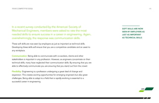 In a recent survey conducted by the American Society of
Mechanical Engineers, members were asked to rate the most
needed skills to ensure success in a career in engineering. Again,
overwhelmingly, the response was communication skills.
These soft skills are now seen by employers as just as important as technical skills.
Developing these skills will ensure that you are a competitive candidate and an asset to
any workplace.
Communication: Being able to communicate with co-workers, clients and other
stakeholders is important in any profession. However, as engineers concentrate on their
technical skills, many have neglected their communication skills. By ensuring that you are
able to effectively communicate you are ensuring that you stand out from the crowd.
Flexibility: Engineering is a profession undergoing a great deal of change and
expansion. This creates exciting opportunities for emerging engineers but also great
challenges. Being able to adapt to a field that is rapidly evolving is essential to a
successful career in engineering.
your competitve edge /26
soft skills are now
seen by employers as
just as important
as technical skills
 