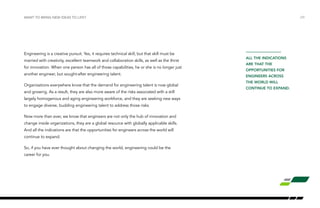 Engineering is a creative pursuit. Yes, it requires technical skill, but that skill must be
married with creativity, excellent teamwork and collaboration skills, as well as the thirst
for innovation. When one person has all of those capabilities, he or she is no longer just
another engineer, but sought-after engineering talent.
Organizations everywhere know that the demand for engineering talent is now global
and growing. As a result, they are also more aware of the risks associated with a still
largely homogenous and aging engineering workforce, and they are seeking new ways
to engage diverse, budding engineering talent to address those risks.
Now more than ever, we know that engineers are not only the hub of innovation and
change inside organizations, they are a global resource with globally applicable skills.
And all the indications are that the opportunities for engineers across the world will
continue to expand.
So, if you have ever thought about changing the world, engineering could be the
career for you.
WANT TO BRING NEW IDEAS TO LIFE? /29
all the indications
are that the
opportunities for
engineers across
the world will
continue to expand.
 