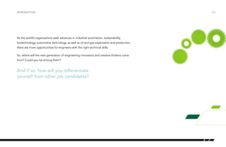 /03
As the world’s organizations seek advances in industrial automation, sustainability,
biotechnology, automotive technology, as well as oil and gas exploration and production,
there are more opportunities for engineers with the right technical skills.
So, where will the next generation of engineering innovators and creative thinkers come
from? Could you be among them?
Introduction
And if so, how will you differentiate
yourself from other job candidates?
 