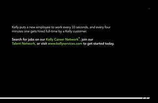 /31/31
Kelly puts a new employee to work every 33 seconds, and every four
minutes one gets hired full-time by a Kelly customer.
Search for jobs on our Kelly Career Network
®
, join our
Talent Network, or visit www.kellyservices.com to get started today. 	
 