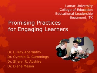 Lamar University
                              College of Education
                            Educational Leadership
                                    Beaumont, TX
Promising Practices
for Engaging Learners



Dr.   L. Kay Abernathy
Dr.   Cynthia D. Cummings
Dr.   Sheryl R. Abshire
Dr.   Diane Mason
 