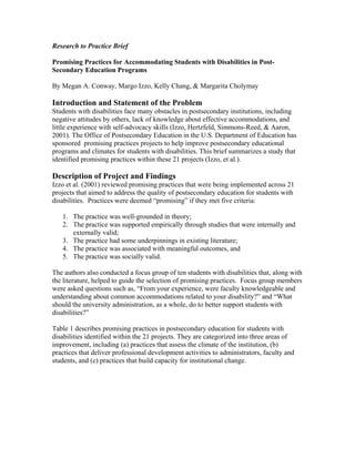 Research to Practice Brief

Promising Practices for Accommodating Students with Disabilities in Post-
Secondary Education Programs

By Megan A. Conway, Margo Izzo, Kelly Chang, & Margarita Cholymay

Introduction and Statement of the Problem
Students with disabilities face many obstacles in postsecondary institutions, including
negative attitudes by others, lack of knowledge about effective accommodations, and
little experience with self-advocacy skills (Izzo, Hertzfeld, Simmons-Reed, & Aaron,
2001). The Office of Postsecondary Education in the U.S. Department of Education has
sponsored promising practices projects to help improve postsecondary educational
programs and climates for students with disabilities. This brief summarizes a study that
identified promising practices within these 21 projects (Izzo, et al.).

Description of Project and Findings
Izzo et al. (2001) reviewed promising practices that were being implemented across 21
projects that aimed to address the quality of postsecondary education for students with
disabilities. Practices were deemed “promising” if they met five criteria:

   1. The practice was well-grounded in theory;
   2. The practice was supported empirically through studies that were internally and
      externally valid;
   3. The practice had some underpinnings in existing literature;
   4. The practice was associated with meaningful outcomes, and
   5. The practice was socially valid.

The authors also conducted a focus group of ten students with disabilities that, along with
the literature, helped to guide the selection of promising practices. Focus group members
were asked questions such as, “From your experience, were faculty knowledgeable and
understanding about common accommodations related to your disability?” and “What
should the university administration, as a whole, do to better support students with
disabilities?”

Table 1 describes promising practices in postsecondary education for students with
disabilities identified within the 21 projects. They are categorized into three areas of
improvement, including (a) practices that assess the climate of the institution, (b)
practices that deliver professional development activities to administrators, faculty and
students, and (c) practices that build capacity for institutional change.
 