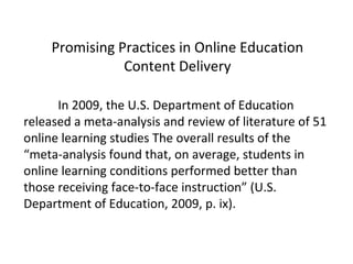 Promising Practices in Online Education
                Content Delivery

      In 2009, the U.S. Department of Education
released a meta-analysis and review of literature of 51
online learning studies The overall results of the
“meta-analysis found that, on average, students in
online learning conditions performed better than
those receiving face-to-face instruction” (U.S.
Department of Education, 2009, p. ix).
 